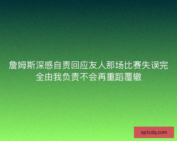 詹姆斯深感自责回应友人那场比赛失误完全由我负责不会再重蹈覆辙