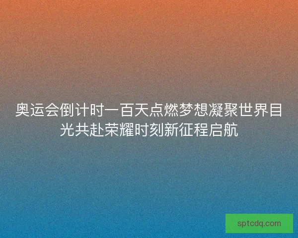 奥运会倒计时一百天点燃梦想凝聚世界目光共赴荣耀时刻新征程启航 奥运会倒计时一百天点燃梦想凝聚世界目光共赴荣耀时刻新征程启航