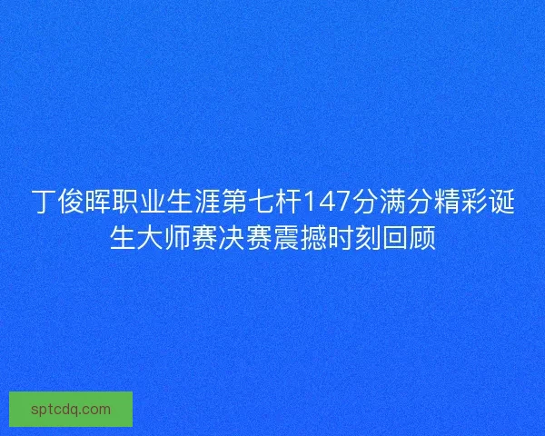 丁俊晖职业生涯第七杆147分满分精彩诞生大师赛决赛震撼时刻回顾 丁俊晖职业生涯第七杆147分满分精彩诞生大师赛决赛震撼时刻回顾