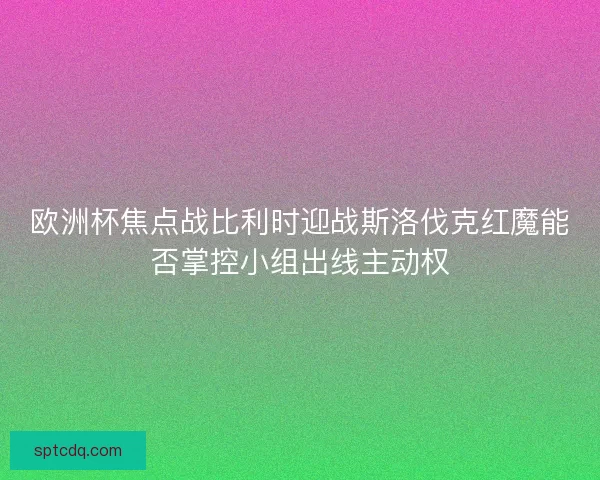 欧洲杯焦点战比利时迎战斯洛伐克红魔能否掌控小组出线主动权