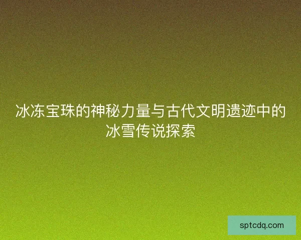 冰冻宝珠的神秘力量与古代文明遗迹中的冰雪传说探索 冰冻宝珠的神秘力量与古代文明遗迹中的冰雪传说探索