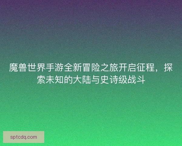魔兽世界手游全新冒险之旅开启征程,探索未知的大陆与史诗级战斗 魔兽世界手游全新冒险之旅开启征程,探索未知的大陆与史诗级战斗