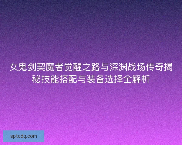女鬼剑契魔者觉醒之路与深渊战场传奇揭秘技能搭配与装备选择全解析