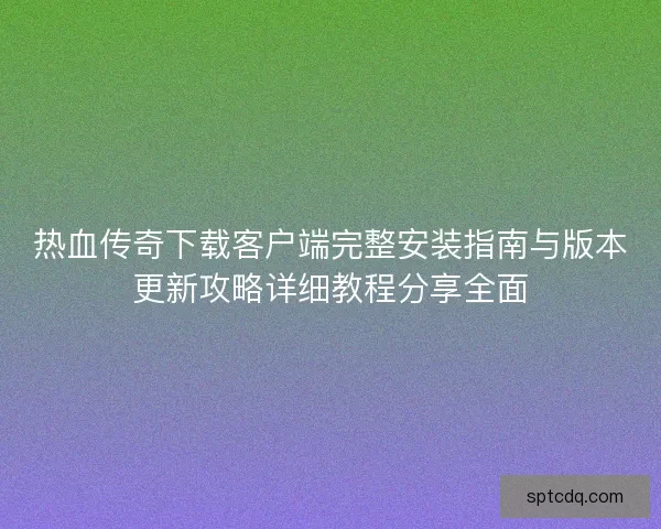 热血传奇下载客户端完整安装指南与版本更新攻略详细教程分享全面