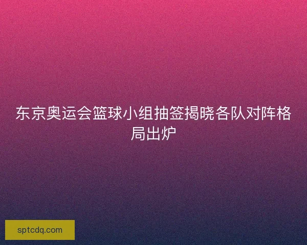 东京奥运会篮球小组抽签揭晓各队对阵格局出炉