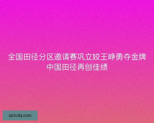 全国田径分区邀请赛巩立姣王峥勇夺金牌中国田径再创佳绩