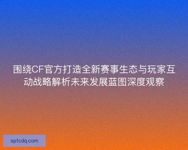 围绕CF官方打造全新赛事生态与玩家互动战略解析未来发展蓝图深度观察