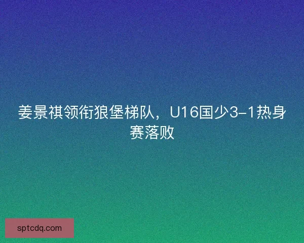 姜景祺领衔狼堡梯队，U16国少3-1热身赛落败