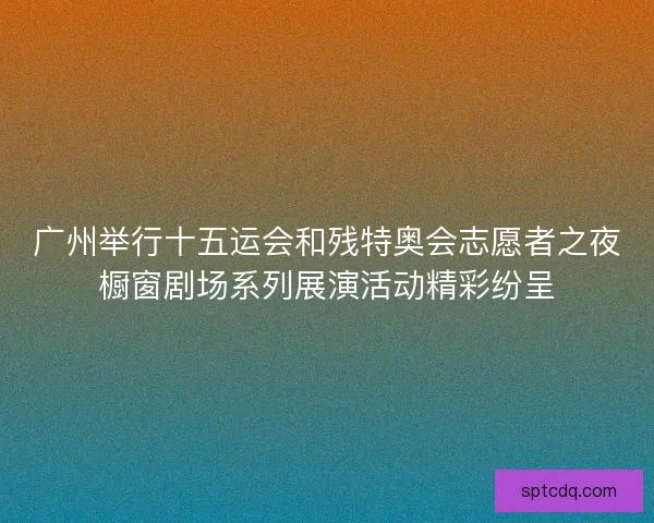 广州举行十五运会和残特奥会志愿者之夜橱窗剧场系列展演活动精彩纷呈