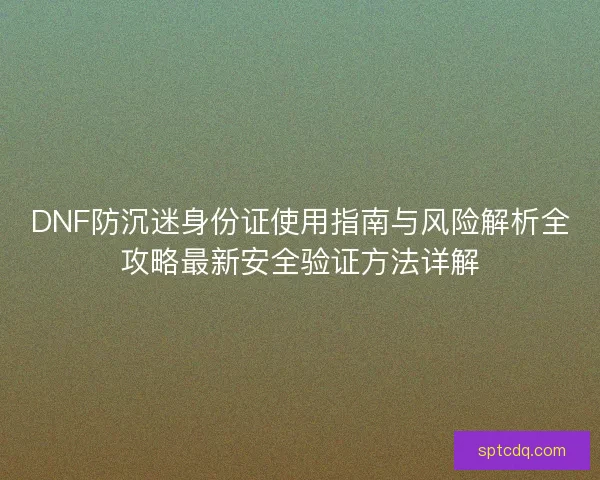 DNF防沉迷身份证使用指南与风险解析全攻略最新安全验证方法详解
