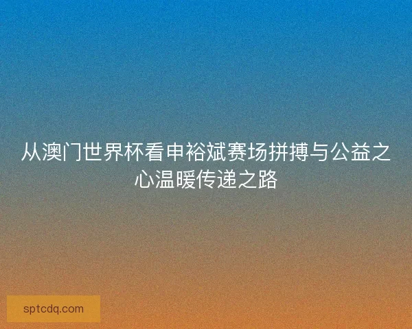 从澳门世界杯看申裕斌赛场拼搏与公益之心温暖传递之路