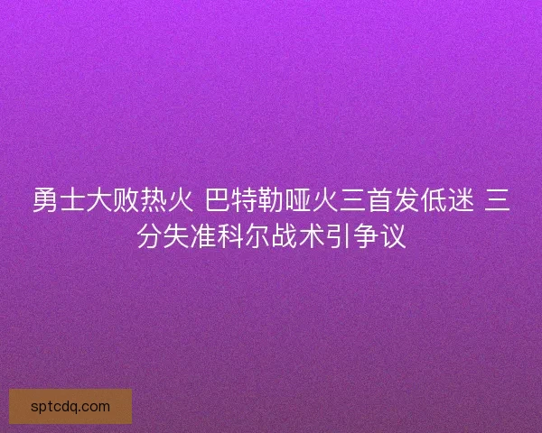 勇士大败热火 巴特勒哑火三首发低迷 三分失准科尔战术引争议 勇士大败热火 巴特勒哑火三首发低迷 三分失准科尔战术引争议