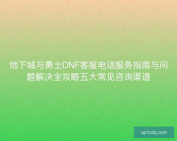 地下城与勇士DNF客服电话服务指南与问题解决全攻略五大常见咨询渠道 地下城与勇士DNF客服电话服务指南与问题解决全攻略五大常见咨询渠道