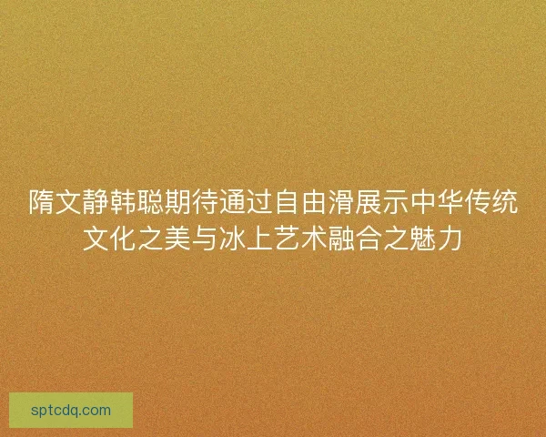 隋文静韩聪期待通过自由滑展示中华传统文化之美与冰上艺术融合之魅力