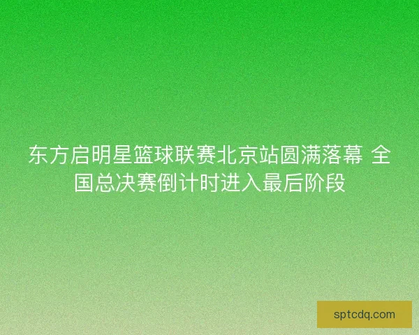 东方启明星篮球联赛北京站圆满落幕 全国总决赛倒计时进入最后阶段