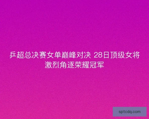 乒超总决赛女单巅峰对决 28日顶级女将激烈角逐荣耀冠军