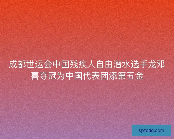 成都世运会中国残疾人自由潜水选手龙邓喜夺冠为中国代表团添第五金 成都世运会中国残疾人自由潜水选手龙邓喜夺冠为中国代表团添第五金
