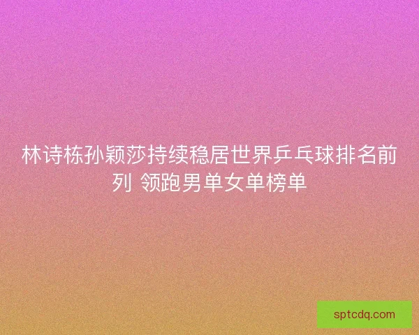 林诗栋孙颖莎持续稳居世界乒乓球排名前列 领跑男单女单榜单