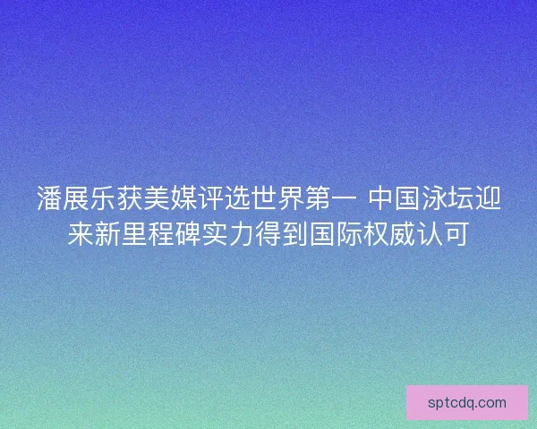潘展乐获美媒评选世界第一 中国泳坛迎来新里程碑实力得到国际权威认可