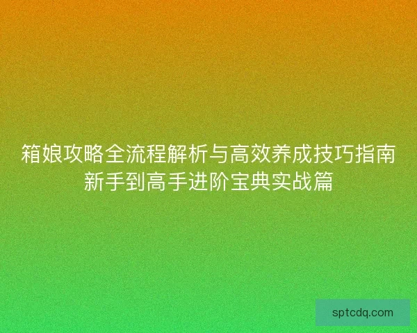 箱娘攻略全流程解析与高效养成技巧指南新手到高手进阶宝典实战篇