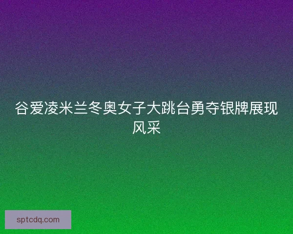 谷爱凌米兰冬奥女子大跳台勇夺银牌展现风采