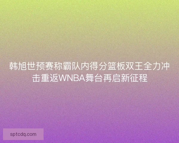 韩旭世预赛称霸队内得分篮板双王全力冲击重返WNBA舞台再启新征程