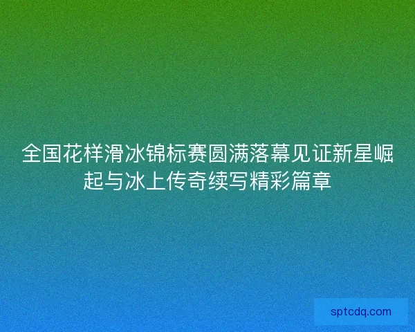 全国花样滑冰锦标赛圆满落幕见证新星崛起与冰上传奇续写精彩篇章 全国花样滑冰锦标赛圆满落幕见证新星崛起与冰上传奇续写精彩篇章