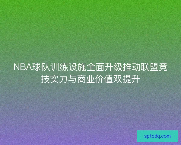 NBA球队训练设施全面升级推动联盟竞技实力与商业价值双提升