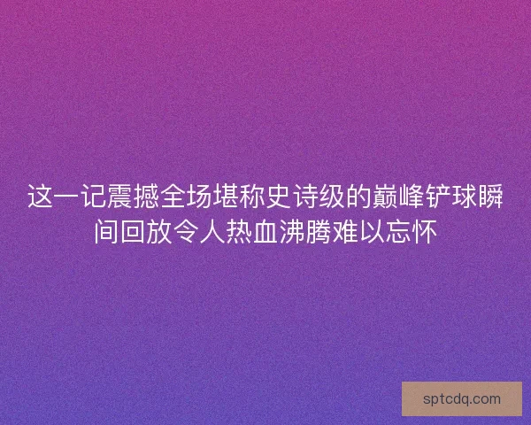 这一记震撼全场堪称史诗级的巅峰铲球瞬间回放令人热血沸腾难以忘怀 这一记震撼全场堪称史诗级的巅峰铲球瞬间回放令人热血沸腾难以忘怀