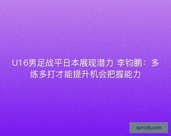 U16男足战平日本展现潜力 李钧鹏:多练多打才能提升机会把握能力 U16男足战平日本展现潜力 李钧鹏:多练多打才能提升机会把握能力