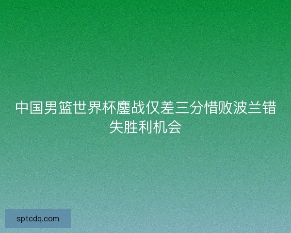 中国男篮世界杯鏖战仅差三分惜败波兰错失胜利机会